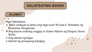 SALAYSAYING BAYAN
ALAMAT
Mga Halimbawa:
 Bakit umakyat sa damo ang mga suso? Ni Jose E. Tomeldan ng
Binalonan, Pangasinan
 Ang kauna-unahang unggoy ni Sotero Albano ng Dingras, Ilocos
Norte
 Ang alamat ng bigas
 Alamat ng pinaupong bangkay
 