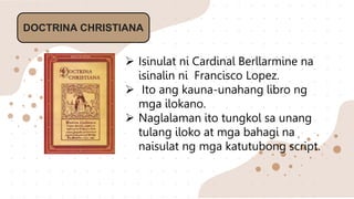 DOCTRINA CHRISTIANA
 Isinulat ni Cardinal Berllarmine na
isinalin ni Francisco Lopez.
 Ito ang kauna-unahang libro ng
mga ilokano.
 Naglalaman ito tungkol sa unang
tulang iloko at mga bahagi na
naisulat ng mga katutubong script.
 