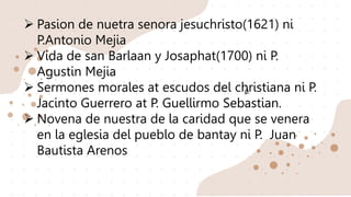 Ø
 Pasion de nuetra senora jesuchristo(1621) ni
P.Antonio Mejia
 Vida de san Barlaan y Josaphat(1700) ni P.
Agustin Mejia
 Sermones morales at escudos del christiana ni P.
Jacinto Guerrero at P. Guellirmo Sebastian.
 Novena de nuestra de la caridad que se venera
en la eglesia del pueblo de bantay ni P. Juan
Bautista Arenos
 