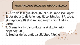 MGA AKDANG UKOL SA WIKANG ILOKO
1. Arte de le legua iloca(1627) ni P. Francisco Lopez
2. Vocabulario de la lengua iloco ,isinulat ni P. Lopez
at inayos ng 1800 at muling inayos ni P. Andres
Carro.
3. Gramatica hispano- ilocana at diccionario
hispano(1900)
4. Etudios de las antigua alfabitos filipino
 
