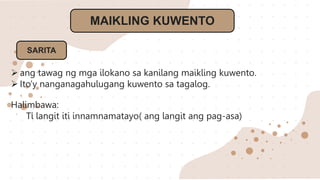 MAIKLING KUWENTO
SARITA
 ang tawag ng mga ilokano sa kanilang maikling kuwento.
 Ito’y nanganagahulugang kuwento sa tagalog.
Halimbawa:
Ti langit iti innamnamatayo( ang langit ang pag-asa)
 