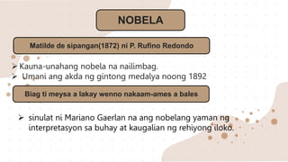 NOBELA
Matilde de sipangan(1872) ni P. Rufino Redondo
 Kauna-unahang nobela na nailimbag.
 Umani ang akda ng gintong medalya noong 1892
Biag ti meysa a lakay wenno nakaam-ames a bales
 sinulat ni Mariano Gaerlan na ang nobelang yaman ng
interpretasyon sa buhay at kaugalian ng rehiyong iloko.
 
