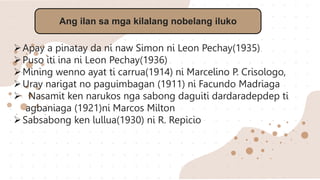 Ang ilan sa mga kilalang nobelang iluko
Apay a pinatay da ni naw Simon ni Leon Pechay(1935)
Puso iti ina ni Leon Pechay(1936)
Mining wenno ayat ti carrua(1914) ni Marcelino P. Crisologo,
Uray narigat no paguimbagan (1911) ni Facundo Madriaga
 Nasamit ken narukos nga sabong daguiti dardaradepdep ti
agbaniaga (1921)ni Marcos Milton
Sabsabong ken lullua(1930) ni R. Repicio
 