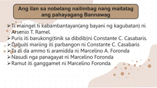 Ang ilan sa nobelang nailimbag nang maitatag
ang pahayagang Bannawag
Ti maingel ti kabambantayan(ang bayani ng kagubatan) ni
Arsenio T. Ramel.
Puris iti barukong(tinik sa dibdib)ni Constante C. Casabaris.
Daguiti mariing iti parbangon ni Constante C. Casabaris
Ta di da ammo ti aramidda ni Marcelino A. Foronda
Nasudi nga panagayat ni Marcelino Foronda
Ramut iti ganggamet ni Marcelino Foronda
 