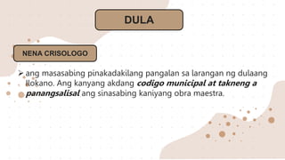 DULA
NENA CRISOLOGO
 ang masasabing pinakadakilang pangalan sa larangan ng dulaang
Ilokano. Ang kanyang akdang codigo municipal at takneng a
panangsalisal ang sinasabing kaniyang obra maestra.
 