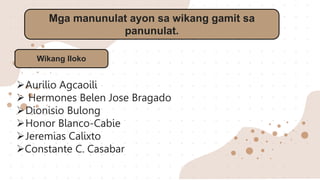 Mga manunulat ayon sa wikang gamit sa
panunulat.
Aurilio Agcaoili
 Hermones Belen Jose Bragado
Dionisio Bulong
Honor Blanco-Cabie
Jeremias Calixto
Constante C. Casabar
Wikang Iloko
 