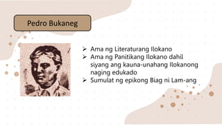  Ama ng Literaturang Ilokano
 Ama ng Panitikang Ilokano dahil
siyang ang kauna-unahang Ilokanong
naging edukado
 Sumulat ng epikong Biag ni Lam-ang
Pedro Bukaneg
 