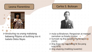 Leona Florentino
itinuturing na unang makatang
babaeng Pilipino at butihing ina ni
Isabelo Delos Reyes
Carlos S. Bulosan
 mula sa Binalonan, Pangasinan at matagal
nanirahan sa Estado Unidos.
 Sumulat ng Ang busabos ng kahapon
(1975)
 Ang dugo ng magdamag at iba pang
tula(1976)
 Ang ulupong (maikling kuwento)
 