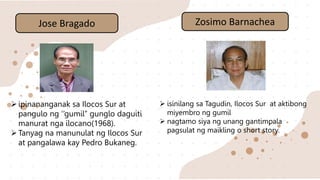 Jose Bragado
ipinananganak sa Ilocos Sur at
pangulo ng ‘’gumil’’ gunglo daguiti
manurat nga ilocano(1968).
Tanyag na manunulat ng Ilocos Sur
at pangalawa kay Pedro Bukaneg.
Zosimo Barnachea
 isinilang sa Tagudin, Ilocos Sur at aktibong
miyembro ng gumil
 nagtamo siya ng unang gantimpala
pagsulat ng maikling o short story.
 