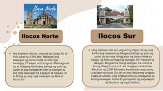  ang kabisera nito ay Lungsod ng Laoag. Ito ay
may sukat na 3,399.3km. Nahahati ang
lalawigan ng Ilocos Norte sa 558 mga
barangay, 21 bayan, at 2 lungsod. Matatagpuan
ito sa hilagang-kanlurang bahagi ng pulo ng
Luzon at ang hangganan nito sa silangan ay
ang mga lalawigan ng Cagayan at Apayao, at
sa timog ay ang mga lalawigan ng Abra at
Ilocos Sur.
 Ang kabisera nito ay Lungsod ng Vigan. Ito ay nasa
kanlurang baybayin ng hilagang bahagi ng pulo ng
Luzon. Ito ay nasa hanggahan ng Ilocos Norte sa
hilaga, ng Abra sa hilagang-silangan, Mt. Province sa
silangan, Benguet sa timog-silangan, La Union sa
timog, Dagat Luzon at Look Lingayen sa kanluran.
Binubuo ng 2,580 kilometro kuwadrado ang buong
lalawigan ng Ilocos Sur. Ito ay may dalawang lungsod:
Vigan at Candon. Ang Kristiyanismo ay lumaganap sa
buong lalawigan. Halos 85 porsiyento ng populasyon
ay binubuo ng mga Catolico.
Ilocos Norte Ilocos Sur
 