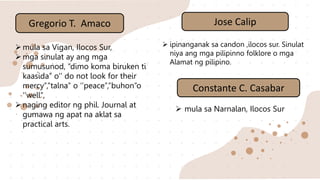 Gregorio T. Amaco
mula sa Vigan, Ilocos Sur,
mga sinulat ay ang mga
sumusunod, “dimo koma biruken ti
kaasida’’ o‘’ do not look for their
mercy’’,’’talna’’ o ‘’peace’’,’’buhon’’o
‘’well’’,
naging editor ng phil. Journal at
gumawa ng apat na aklat sa
practical arts.
Jose Calip
 ipinanganak sa candon ,ilocos sur. Sinulat
niya ang mga pilipinno folklore o mga
Alamat ng pilipino.
Constante C. Casabar
 mula sa Narnalan, Ilocos Sur
 