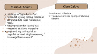 Mario A. Abalos
isinilang sa Vigan Ilocos Sur
nakasulat siya ng pitong nobela at
sampung dula tulad ng uban at
rosas,.
Naging editor din siya ng kiss
magazine at pluma magazine
 nagkamit ng patimpalak sa
pagsulat sa hawii at ginawaran ng ‘’
thomas jefferson award’’.
Claro Caluya
 makata at nobelista.
 Tinagurian prinsipe ng mga makatang
Ilokano.
 