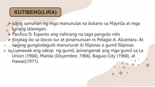 KUTIBENG(LIRA)
 isang samahan ng mga manunulat na ilukano sa Maynila at mga
karatig lalawigan.
 Pacifico D. Espanto ang nahirang na taga pangulo nito
 Itinatag ito sa ilocos sur at pinamunuan ni Pelagio A. Alcantara. At
naging gunglodaguiti manunurat iti filipinas o gumil filipinas.
 Lumawak ang sakop ng gumil, ipinanganak ang mga gumil sa La
Union (1966), Manila (Disyembre ,1966), Baguio City (1968), at
Hawaii(1971).
 