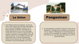  nasa hilagang-kanlurang baybayin ng pulo ng
Luzon. Ang Lungsod San Fernando ang kabisera
nito. Ito ay nasa hanggahan ng Ilocos Sur sa
hilaga, Benguet sa silangan at Pangasinan sa
timog. Nasa kanluran ng La Union ang Dagat
Timog-Tsina. Ang La Union ay naging sentro ng
negosyo, edukasyon at peregrinasyon sa buong
rehiyon ng Ilocos. Ito ay madalas puntahan ng
mga deboto lalo na tuwing sumasapit ang
mahal na araw. Binubuo ng 1,493.1 kilometro
kuwadrado ang buong lalawigan ng La Union
 ay isang lalawigan ng Pilipinas. Opisyal na wika nito ay
Pangasinan o Pangasinense at kabisera ng probinsiya
nito ay Lingayen. Matatagpuan sa kanlurang lugar ng
isla ng Luzon sa kahabaan ng Lingayen Gulf at South
China Sea. Ito ay may kabuuang lupa lugar ng 5,451.01
square kilometers.
La Union Pangasinan
 