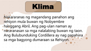 Nakararanas ng magandang panahon ang
rehiyon mula buwan ng Nobyembre
hanggang Abril. Ang pag-ulan naman ay
nararanasan sa mga nalalabing buwan ng taon.
Ang Bulubunduking Cordillera ay nag papahina
sa mga bagyong dumaraan sa Rehiyon.
Klima
 
