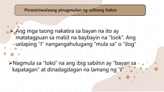 Pinaniniwalaang pinagmulan ng salitang Ilokos
 Ang mga taong nakatira sa bayan na ito ay
matatagpuan sa maliit na baybayin na “look”. Ang
unlaping “I” nangangahulugang “mula sa” o “ilog”
Nagmula sa “loko” na ang ibig sabihin ay “bayan sa
kapatagan” at dinadagdagan na lamang ng “I”
 