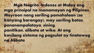 Mga Negrito, Indones at Malay ang
mga prinsipal na mamamayan ng Pilipinas.
Mayroon nang sariling pamahalaan (sa
kanyang barangay), may sariling batas,
pananampalataya, sining,
panitikan, alibata at wika. At ang
kanilang sistema ng pagsulat ay tinatawag
na Alibata
 