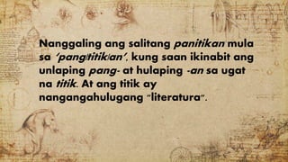 Nanggaling ang salitang panitikan mula
sa ‘pang|titik|an’, kung saan ikinabit ang
unlaping pang- at hulaping -an sa ugat
na titik. At ang titik ay
nangangahulugang "literatura".
 