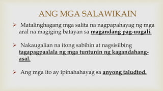 ANG MGA SALAWIKAIN
 Matalinghagang mga salita na nagpapahayag ng mga
aral na magiging batayan sa magandang pag-uugali.
 Nakaugalian na itong sabihin at nagsisilbing
tagapagpaalala ng mga tuntunin ng kagandahang-
asal.
 Ang mga ito ay ipinahahayag sa anyong taludtod.
 