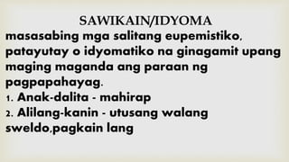 SAWIKAIN/IDYOMA
masasabing mga salitang eupemistiko,
patayutay o idyomatiko na ginagamit upang
maging maganda ang paraan ng
pagpapahayag.
1. Anak-dalita - mahirap
2. Alilang-kanin - utusang walang
sweldo,pagkain lang
 