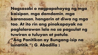 Nagsasabi o nagpapahayag ng mga
kaisipan, mga damdamin, mga
karanasan, hangarin at diwa ng mga
tao. At ito rin ang pinakapayak na
paglalarawan lalo na sa pagsulat ng
tuwiran o tuluyan at patula.
“Ang Panitikan ay Bungang-isip na
isinatitik.”( G. Abadilla )
 