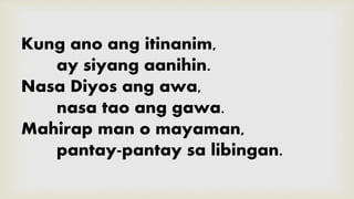 Kung ano ang itinanim,
ay siyang aanihin.
Nasa Diyos ang awa,
nasa tao ang gawa.
Mahirap man o mayaman,
pantay-pantay sa libingan.
 
