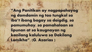 “Ang Panitikan ay nagpapahayag
ng damdamin ng tao tungkol sa
iba’t ibang bagay sa daigdig, sa
pamumuhay, sa pamahalaan sa
lipunan at sa kaugnayan ng
kanilang kaluluwa sa Dakilang
Lumikha”. (G. Azarias )
 