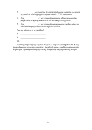 5.   ______________ ang maaaring itawag sa makabagong paraan ng pagsasalin
         ng panitikan tulad ng paggamit ng tape recorder, VHS at computer.
    6.   Ang ______________ ay anyo ng panitikan na ang salitang ginagamit ay
         pangkaraniwan o pang-araw-araw at nakasulat sa pormang patalata.
    7.   Ang ______________ ay anyo ng panitikan na maaaring patula o patuluyan
         subalit kailangang maipalabas sa tanghalan o dulaan.
    Ano ang tatlong anyo ng panitikan?
    8.   ________________________
    9.   ________________________
    10. ________________________
    Ihambing ang iyong mga sagot sa Batayan sa Pagwawasto sa pahina 46. Kung
tamang lahat ang iyong sagot, magaling. Kung hindi naman, basahing muli ang aralin.
Pagkatapos, sagutang muli ang mga tanong. Ipagpatuloy ang pagbabasa ng modyul.




                                          10
 