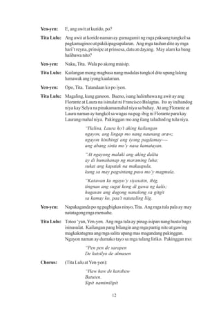 Yen-yen:    E, ang awit at kurido, po?
Tita Lulu: Ang awit at korido naman ay gumagamit ng mga paksang tungkol sa
           pagkamaginoo at pakikipagsapalaran. Ang mga tauhan dito ay mga
           hari’t reyna, prinsipe at prinsesa, datu at dayang. May alam ka bang
           halibawa nito?
Yen-yen:    Naku, Tita. Wala po akong maisip.
Tita Lulu: Kailangan mong magbasa nang madalas tungkol dito upang lalong
           lumawak ang iyong kaalaman.
Yen-yen:    Opo, Tita. Tatandaan ko po iyon.
Tita Lulu: Magaling, kung ganoon. Bueno, isang halimbawa ng awit ay ang
           Florante at Laura na isinulat ni Francisco Balagtas. Ito ay inihandog
           niya kay Selya na pinakamamahal niya sa buhay. At ang Florante at
           Laura naman ay tungkol sa wagas na pag-ibig ni Florante para kay
           Laurang mahal niya. Pakinggan mo ang ilang taludtod ng tula niya.
                       “Halina, Laura ko’t aking kailangan
                       ngayon, ang lingap mo nang naunang araw;
                       ngayon hinihingi ang iyong pagdamay—-
                       ang abang sinta mo’y nasa kamatayan.
                       “At ngayong malaki ang aking dalita
                       ay di humahanap ng maraming luha;
                       sukat ang kapatak na makaapula,
                       kung sa may pagsintang puso mo’y magmula.
                       “Katawan ko ngayo’y siyasatin, ibig,
                       tingnan ang sugat kong di gawa ng kalis;
                       hugasan ang dugong nanalong sa gitgit
                       sa kamay ko, paa’t natataling liig.
Yen-yen:    Napakaganda po ng pagbigkas ninyo, Tita. Ang mga tula pala ay may
            natatagong mga mensahe.
Tita Lulu: Totoo ‘yan, Yen-yen. Ang mga tula ay pinag-isipan nang husto bago
           isinusulat. Kailangan pang bilangin ang mga pantig nito at gawing
           magkakatugma ang mga salita upang mas magandang pakinggan.
           Ngayon naman ay dumako tayo sa mga tulang liriko. Pakinggan mo:
                       “Pen pen de sarapen
                       De kutsilyo de almasen
Chorus:     (Tita Lulu at Yen-yen):
                       “Haw haw de karabaw
                       Batuten.
                       Sipit namimilipit

                                      12
 