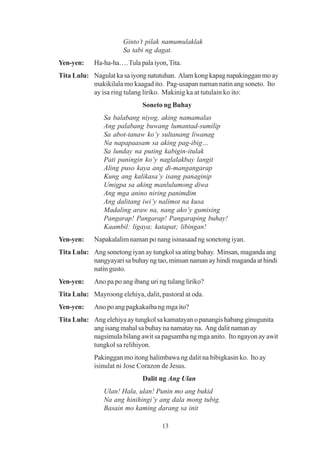 Ginto’t pilak namumulaklak
                       Sa tabi ng dagat.
Yen-yen:    Ha-ha-ha…. Tula pala iyon, Tita.
Tita Lulu: Nagulat ka sa iyong natutuhan. Alam kong kapag napakinggan mo ay
           makikilala mo kaagad ito. Pag-usapan naman natin ang soneto. Ito
           ay isa ring tulang liriko. Makinig ka at tutulain ko ito:
                              Soneto ng Buhay
                Sa balabang niyog, aking namamalas
                Ang palabang buwang lumantad-sumilip
                Sa abot-tanaw ko’y sultanang liwanag
                Na napapaasam sa aking pag-ibig…
                Sa lunday na puting kabigin-itulak
                Pati paningin ko’y naglalakbay langit
                Aling puso kaya ang di-mangangarap
                Kung ang kalikasa’y isang panaginip
                Umigpa sa aking manlulumong diwa
                Ang mga anino niring panimdim
                Ang dalitang iwi’y nalimot na kusa
                Madaling araw na, nang ako’y gumising
                Pangarap! Pangarap! Pangaraping buhay!
                Kaambil: ligaya; katapat; libingan!
Yen-yen:    Napakalalim naman po nang isinasaad ng sonetong iyan.
Tita Lulu: Ang sonetong iyan ay tungkol sa ating buhay. Minsan, maganda ang
           nangyayari sa buhay ng tao, minsan naman ay hindi maganda at hindi
           natin gusto.
Yen-yen:    Ano pa po ang ibang uri ng tulang liriko?
Tita Lulu: Mayroong elehiya, dalit, pastoral at oda.
Yen-yen:    Ano po ang pagkakaiba ng mga ito?
Tita Lulu: Ang elehiya ay tungkol sa kamatayan o panangis habang ginugunita
           ang isang mahal sa buhay na namatay na. Ang dalit naman ay
           nagsimula bilang awit sa pagsamba ng mga anito. Ito ngayon ay awit
           tungkol sa relihiyon.
            Pakinggan mo itong halimbawa ng dalit na bibigkasin ko. Ito ay
            isinulat ni Jose Corazon de Jesus.
                              Dalit ng Ang Ulan
                Ulan! Hala, ulan! Punin mo ang bukid
                Na ang hinihingi’y ang dala mong tubig.
                Basain mo kaming darang sa init

                                     13
 