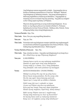 Ang balagtasan naman ang pumalit sa duplo. Ang pangalan nito ay
            kinuha sa batikang manunulat na si Francisco “Balagtas” Baltazar.
            Ang balagtasan ay debateng isinatula. Ang taong namamagitan sa
            dalawang naglalaban ay tinatawag na lakandiwa. Ang pagtatalo ay
            maaaring seryoso at maaari ring may pasaring. Ang paksa ay tungkol
            sa iba’t ibang aspeto ng buhay sa Pilipinas.
            Mayroon akong iparirinig sa iyong modernong balagtasan. Ito ay
            halaw sa Ang Bagong Bayani na isinulat ni Rafael A. Pulmano.
            Ipababasa ko ito kina Verna at Partick. Halikayo dito, Patrick, Verna
            at bigyang buhay ninyo itong balagtasang ito.
Verna at Partick: Opo, Tita.
Tita Lulu: Ikaw, Yen-yen, ang magsilbing lakandiwa.
Yen-yen:    Sige, po, Tita.
Tita Lulu: Sisimulan natin ang balagtasan matapos ipakilala ang magkatunggali
           na sina Emma at Rafael na gagampanan nina Verna at Patrick. Isang
           tinding lang ang babasahin ninyo. Maliwanag ba?
Verna, Patrick at Yen-yen: Opo, Tita.
Tita Lulu: Sige, simulan na ninyo. Ang paksa ng balagtasang ito ay kung Kaya
           Ba o Hindi Kaya ng mga Pilipinong Magkaisa?
Yen-yen:    (LAKANDIWA)
            Yamang kapwa narito na ang makatang maglalaban
            Simulan na agad natin itong ating Balagtasan
            Unang tindig ay si Emma, siya’y ating palakpakan,
            Pag pumalpak, saka natin paulanan ng masinggan.
Verna:      (KAYA NA MAGKAISA– UNANG TINDIG)
            Mahigit na pitong libo ang isla ng ating bansa
            Bawat bayan mong puntahan, iba-iba yaong wika
            Iba-iba ang ugali, kanya-kanyang paniwala
            Ngunit tayo’y isang lahi na nilikha ni Bathala.
            Dahil isang lahi tayo’y nakaukit sa isipan
            At puso ng Pilipino ang diwa ng makabayan
            Kaya pag may inaapi, kung may dapat ipaglaban
            Handa tayong magkaisa, kapit-bisig, damay-damay!
            Bakit tayong Pilipino taun-tao’y nagdiriwang
            Niyang ating tinatawag na Araw ng Kasarinlan?
            Ito kayang bansa natin ay malayang matuturan
            Kung noo’y di nagkaisa yaong ating kababayan?


                                     15
 