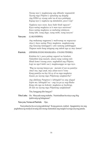 Noong tayo’y magkaisang ang diktador mapatalsik
                Tayong mga Pilipino’y iginalang ng daigdig
                Ang EDSA ay siyang saksi na di tayo palulupig
                Kapag tayo’y nagkaisa ng damdamin, puso’t isip!
                Nagkaisa tayo noon, kaya bakit hindi ngayon?
                Kaya nating magkaisa sa’n man tayo naroroon!
                Kaya nating magkaisa sa mabuting nilalayon,
                Isang lahi, isang dugo, isang mithi, isang nasyon!
    Yen-yen:    (LAKANDIWA)
                Ang makatang nagpauna’y maliwanag na nagsaysay
                Anya’y kaya nating Pinoy magkaisa, magkatuwang
                Ang kanyang katunggali’y atin namang pakikinggan
                Tingnan natin kung talagang ang tuktok nga ay may laman!
    Patrick:    (HINDI KAYANG MAGKAISA– UNANG TINDIG)
                Kalaban ko’y para palang sugarol na betubeto
                Nakatikim lang manalo, umasa nang walang talo
                Hindi komo’t noong araw, nagbuklod ang Pilipino,
                Lagi na nga’t kahit saa’y magkasangga na nga tayo.
                ‘Wag na tayong lumayo pa: marami d’yan na pamilya
                Ama’t ina, mga anak, may alitan tuwi-t’wina
                Kung pamilya na kay liit ay di na mga magkaisa
                Gaano pa tayong mga Pilipinong sangkaterba?
                Ang dakilang Panginoo’y labingdal’wa ang alagad
                Isipin mo, labingdal’wa – ang isa pa ay nag-Hudas
                Kung sila nga na kokonti, magkaisa ay kayhirap,
                Di lalo na tayong mga Pilipinong sangkatutak!
                Tita, hanggang dito lang po?
    Tita Lulu: Oo. Masyado nang mahaba. Naintindihan ba ninyo ang ibig
               ipahiwatig ng balagtasan?
    Yen-yen, Verna at Patrick: Opo.
      Nasiyahan ka ba sa iyong pakikinig? Kung ganoon, mabuti. Ipagpatuloy mo ang
pagbabasa ng modyul at nang lalo mong matutuhan ang tungkol sa mga anyong patula.




                                         16
 