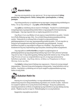 Alamin Natin

    Ang mga anyong patula ay may apat na uri. Ito ay mga sumusunod: tulang
pasalaysay, tulang paawit o liriko, tulang dula o pantanghalan, at tulang
patnigan.
    Ang tulang pasalaysay ay naglalarawan ng mga tagpo o pangyayaring mahahalaga sa
buhay. Ito ay may tatlong uri – ang epiko, awit at kurido, at balad.
     Ang epiko ay mahabang tula na inaawit o binibigkas. Nauukol ito sa kababalaghan
at pagtatagumpay ng pangunahing tauhan laban sa mga panganib at hamong kanyang
natatanggap. Ang mga nagsulat nito ay naglayong gamitin ito sa ritwal.
      Ang Biag ni Lam-ang (Buhay ni Lam-ang) ay isang halimbawa ng epiko. Isinulat
ito ni Pedro Bukaneg ng taga-Abra. Ito ay kilala bilang pinakamatandang epikong
naitala. Nakasulat ito sa salitang Iloko at tungkol sa mga pambihirang
pakikipagsapalaran ni Lam-ang, ang pangunahing tauhan ng epiko. Si Lam-ang daw ay
binigyan ng di-pangkaraniwang lakas at pananalita nang ipinanganak. Isa pang
halimbawa ng epiko ay ang tungkol sa Ifugao na si Hudhud. Ang epikong ito ay
kinakanta tuwing may importanteng mga kasayahan, katulad ng anihan at pagtatanim.
    Ang mga paksa sa awit at korido ay tungkol sa pagkamaginoo at
pakikipagsapalaran ng mga pangunahing tauhang mga reyna’t hari, prinsesa’t prinsipe.
Ang awit ay may 12 ang sukat ng pantig, habang ang korido naman ay may 10 ang sukat.
Ang Florante at Laura ay isang halimbawa ng awit, at ang mga sumusunod ay
halimbawa ng korido: Ang Ibong Adarna, at Buhay na Pinagdaanan ni Donya
Mariang Asawa ng Ahas.
     Ang balad ay tulang inaawit habang may nagsasayaw. Ginawa ito noong matagal
nang panahon. Mayroon itong anim hanggang walong pantig. Isang halimbawa nito ay
balitaw. Ang balitaw ay debateng awit at sayaw tungkol sa pagmamahalan ng isang
babae at isang lalaki.


        Subukan Natin Ito

      Itanong mo sa iyong kasambahay o sa mga nakatatanda sa iyong mga kamag-
anakan kung mayroon silang natatandaang mga balad, awit, korido at epiko. Isulat mo
ito sa papel at ipakita mo sa iyong Instructional Manager. Kung may pahanon ka,
maaaring pumunta ka sa library at maghanap ng mga halimbawa ng mga akdang anyong
patula. Magbasa ng ilan sa mga ito. Makadaragdag ito sa iyong kaalaman.
    Ipagpatuloy ang pagbasa ng modyul.




                                         17
 