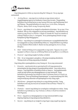 Alamin Natin

   Ang tulang paawit o liriko ay mayroon ding iba’t ibang uri. Ito ay ang mga
sumusunod:
    1.   Awiting Bayan – ang mga ito ay mula pa sa mga ninuno natin at
         magpahanggang ngayon ay kinakanta o inaawit pa rin natin. Pangunahing
         halimbawa ng awiting bayan ay ang Lupang Hinirang, ang Pambansang Awit
         ng Pilipinas. Iba pang halimbawa ay ang Leron, Leron Sinta, Dalagang
         Pilipina, Bahay Kubo at ang Paruparong Bukid.
    2.   Soneto – ang tulang ito ay tungkol sa damdamin at kaisipan. Ito ay may 14 na
         taludtod. Dito ay may mapupulot na aral ang mambabasa. Ang halimbawa ng
         soneto ay ang Sonnet on Worker’s Rights ni Amado M. Yuson na isinalin sa
         wikang Filipino ni Joey A. Arrogante. Ito ay pinamagatang Soneto sa mga
         Karapatan ng Mga Manggagawa.
    3.   Elehiya – ang tulang ito ay patungkol sa kamatayan o sa pagdadalamhati lalo
         na sa paggunita sa isang sumakabilang-buhay na. Isang halimbawa ng elehiya
         ay ang isinulat ni Bienvenido A. Ramos na may pamagat na Awit sa Isang
         Bangkay.
    4.   Dalit – kilala ito bilang awit sa pagsamba sa mga anito. Ngayon, ito ay awit
         ng papuri sa Diyos o kaya ay sa Birheng Maria na ina ng Diyos o sa relihiyon.
    5.   Pastoral – mga tulang tungkol sa buhay sa bukid.
    6.   Oda – ito ay isang papuri, panaghoy, o iba pang masiglang damdamin.
         Walang tiyak na bilang ang pantig at taludtod.
    Ang tulang dula o pantanghalan ay may limang uri. Ito ay ang sumusunod:
    1.   Komedya – ang layunin nito ay gawing kawili-wili ang panonood sa
         pamamagitan ng mga ginagawa ng pangunahing tauhan. Ang wakas nito ay
         masaya. Ang kaguluhan sa bandang simula ay naaayos. Ang pagkakasundo-
         sundo ng mga tauhan ang nakapagpapasaya sa mga nanonood. Isang
         halimbawa ng komedya na isinulat ni Juan Crisostomo Soto (o Crissot), na
         tinaguriang “Ama ng Panitikang Kapampangan” ay ang komedyang Kiki-Riki,
         isang komedyang nakasulat sa Kapampangan at may isang yugto.
    2.   Melodrama – ginagamit ang tulang ito sa mga dulang musikal. Isang
         halimbawa nito ang Sarimanok na isinulat ni Steven Prince “Patrick” C.
         Fernandez.
    3.   Trahedya – nauuwi ang dulang ito sa malagim o malungkot na wakas. Isang
         halimbawa ng trahedya ay Ang Trahedya sa Balay ni Kadil na isinulat ni
         Don Pagusara.
    4.   Parsa – ang parsa ay nakapagpapasiya sa mga nanonood dahil sa mga
         dugtong-dugtong na mga pangyayaring nakatatawa.
    5.   Saynete – ang dulang ito ay tungkol sa mga lugar o pag-uugali ng mga tao.
                                          18
 