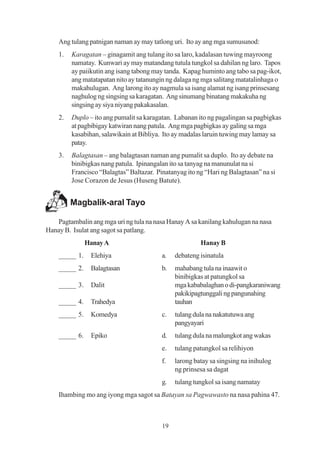 Ang tulang patnigan naman ay may tatlong uri. Ito ay ang mga sumusunod:
    1.   Karagatan – ginagamit ang tulang ito sa laro, kadalasan tuwing mayroong
         namatay. Kunwari ay may matandang tutula tungkol sa dahilan ng laro. Tapos
         ay paiikutin ang isang tabong may tanda. Kapag huminto ang tabo sa pag-ikot,
         ang matatapatan nito ay tatanungin ng dalaga ng mga salitang matatalinhaga o
         makahulugan. Ang larong ito ay nagmula sa isang alamat ng isang prinsesang
         naghulog ng singsing sa karagatan. Ang sinumang binatang makakuha ng
         singsing ay siya niyang pakakasalan.
    2.   Duplo – ito ang pumalit sa karagatan. Labanan ito ng pagalingan sa pagbigkas
         at pagbibigay katwiran nang patula. Ang mga pagbigkas ay galing sa mga
         kasabihan, salawikain at Bibliya. Ito ay madalas laruin tuwing may lamay sa
         patay.
    3.   Balagtasan – ang balagtasan naman ang pumalit sa duplo. Ito ay debate na
         binibigkas nang patula. Ipinangalan ito sa tanyag na manunulat na si
         Francisco “Balagtas” Baltazar. Pinatanyag ito ng “Hari ng Balagtasan” na si
         Jose Corazon de Jesus (Huseng Batute).


         Magbalik-aral Tayo

   Pagtambalin ang mga uri ng tula na nasa Hanay A sa kanilang kahulugan na nasa
Hanay B. Isulat ang sagot sa patlang.
               Hanay A                                  Hanay B
    _____ 1.    Elehiya                   a.   debateng isinatula
    _____ 2.    Balagtasan                b.   mahabang tula na inaawit o
                                               binibigkas at patungkol sa
    _____ 3.    Dalit                          mga kababalaghan o di-pangkaraniwang
                                               pakikipagtunggali ng pangunahing
    _____ 4.    Trahedya                       tauhan
    _____ 5.    Komedya                   c.   tulang dula na nakatutuwa ang
                                               pangyayari
    _____ 6.    Epiko                     d.   tulang dula na malungkot ang wakas
                                          e.   tulang patungkol sa relihiyon
                                          f.   larong batay sa singsing na inihulog
                                               ng prinsesa sa dagat
                                          g.   tulang tungkol sa isang namatay
    Ihambing mo ang iyong mga sagot sa Batayan sa Pagwawasto na nasa pahina 47.



                                          19
 