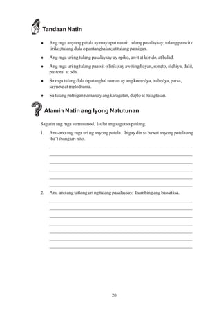 Tandaan Natin

♦     Ang mga anyong patula ay may apat na uri: tulang pasalaysay; tulang paawit o
      liriko; tulang dula o pantanghalan; at tulang patnigan.
♦     Ang mga uri ng tulang pasalaysay ay epiko, awit at korido, at balad.
♦     Ang mga uri ng tulang paawit o liriko ay awiting bayan, soneto, elehiya, dalit,
      pastoral at oda.
♦     Sa mga tulang dula o patanghal naman ay ang komedya, trahedya, parsa,
      saynete at melodrama.
♦     Sa tulang patnigan naman ay ang karagatan, duplo at balagtasan.


     Alamin Natin ang Iyong Natutunan

Sagutin ang mga sumusunod. Isulat ang sagot sa patlang.
1.    Anu-ano ang mga uri ng anyong patula. Ibigay din sa bawat anyong patula ang
      iba’t ibang uri nito.
      _________________________________________________________
      _________________________________________________________
      _________________________________________________________
      _________________________________________________________
      _________________________________________________________
      _________________________________________________________
2.    Anu-ano ang tatlong uri ng tulang pasalaysay. Ihambing ang bawat isa.
      _________________________________________________________
      _________________________________________________________
      _________________________________________________________
      _________________________________________________________
      _________________________________________________________
      _________________________________________________________
      _________________________________________________________




                                        20
 