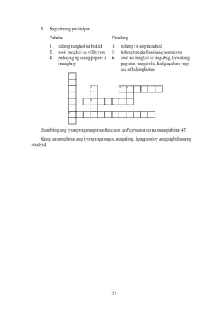 3.   Sagutin ang palaisipan.
         Pababa                           Pahalang
         1.   tulang tungkol sa bukid     3.   tulang 14 ang taludtod
         2.   awit tungkol sa relihiyon   5.   tulang tungkol sa isang yumao na
         4.   pahayag ng isang papuri o   6.   awit na tungkol sa pag-ibig, kawalang
              panaghoy                         pag-asa, pangamba, kaligayahan, pag-
                                               asa at kalungkutan
                   1




                               2               3   4




                               5




                   6




    Ihambing ang iyong mga sagot sa Batayan sa Pagwawasto na nasa pahina 47.
   Kung tamang lahat ang iyong mga sagot, magaling. Ipagpatuloy ang pagbabasa ng
modyul.




                                          21
 