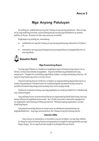 ARALIN 3


                     Mga Anyong Patuluyan

     Sa araling ito, makikilala mo ang iba’t ibang uri ng anyong patuluyan. Ilan sa mga
ito ay ang maikling kuwento, at kuwentong bayan na ang mga halimbawa ay alamat,
pabula, at iba pa. Kasama rin dito ang sanaysay at nobela.
    Pagkatapos ng araling ito, inaasahang:
    ♦    makikilala mo ang iba’t ibang uri ng anyong patuluyang nakasulat sa Filipino;
         at
    ♦    matutukoy mo ang mga katangian ng anyong patuluyan at pagkakaiba nito sa
         anyong patula.


        Basahin Natin

                              Mga Kuwentong-Bayan
     Tayong mga Filipino ay madalas na nagtitipun-tipon at karaniwang nauuwi ito sa
biruan, awitan, kuwentuhan at paglalaro. Ang kuwentuhan ang pinakakaraniwang
nangyayari. Tungkol ito sa kanilang mga buhay-buhay o sa mga namanang salaysay. Ito
ngayon ang tinatawag na kuwentong-bayan.
     Ang kuwentong-bayan o folktales sa Ingles ay mga pasalitang pagsasalaysayan sa
tradisyong patuluyan. Kinukuwento ito sa pamamagitan ng natural na pag-uusap na
pasalita na karaniwang nangyayari sa pang-araw-araw na pag-uusap.
    Naiiba ito sa patula na kung saan ang pagbigkas ay artipisyal dahil ito’y taludturang
may sukat at tugma.
     Ang salitang bayan sa kuwentong-bayan ay nagsasaad ng hindi alam kung sino ang
taong orihinal na naglahad ng kuwento. Ito’y hindi nasusulat o nakasulat sapagkat ito
ay nagpasalin-salin lamang sa bibig ng marami. Walang tanging nagmamay-ari nito
kundi ang bayan.
    Ang mga kuwentong-bayan ay nauuri ayon sa nilalaman at pamamaraan ng
pagkakalahad nito. Ang mga sumusunod ay iba’t ibang uri ng kuwentong-bayan.
                                    Alamat o Mito
         Ang alamat ay tumutukoy sa leyenda o legend sa Ingles, na ang ibig sabihin
    ay isang uri ng kuwentong-bayan na nagsasalaysay tungkol sa pinagsimulan ng mga
    bagay-bagay. Ito ay mga kuwento tungkol sa pinagmulan ng simula.


                                             22
 