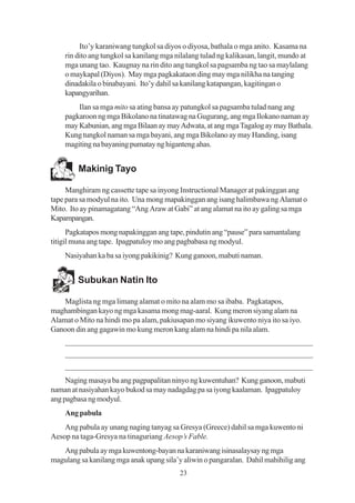 Ito’y karaniwang tungkol sa diyos o diyosa, bathala o mga anito. Kasama na
    rin dito ang tungkol sa kanilang mga nilalang tulad ng kalikasan, langit, mundo at
    mga unang tao. Kaugnay na rin dito ang tungkol sa pagsamba ng tao sa maylalang
    o maykapal (Diyos). May mga pagkakataon ding may mga nilikha na tanging
    dinadakila o binabayani. Ito’y dahil sa kanilang katapangan, kagitingan o
    kapangyarihan.
        Ilan sa mga mito sa ating bansa ay patungkol sa pagsamba tulad nang ang
    pagkaroon ng mga Bikolano na tinatawag na Gugurang, ang mga Ilokano naman ay
    may Kabunian, ang mga Bilaan ay may Adwata, at ang mga Tagalog ay may Bathala.
    Kung tungkol naman sa mga bayani, ang mga Bikolano ay may Handing, isang
    magiting na bayaning pumatay ng higanteng ahas.


         Makinig Tayo

     Manghiram ng cassette tape sa inyong Instructional Manager at pakinggan ang
tape para sa modyul na ito. Una mong mapakinggan ang isang halimbawa ng Alamat o
Mito. Ito ay pinamagatang “Ang Araw at Gabi” at ang alamat na ito ay galing sa mga
Kapampangan.
      Pagkatapos mong napakinggan ang tape, pindutin ang “pause” para samantalang
titigil muna ang tape. Ipagpatuloy mo ang pagbabasa ng modyul.
    Nasiyahan ka ba sa iyong pakikinig? Kung ganoon, mabuti naman.


        Subukan Natin Ito

    Maglista ng mga limang alamat o mito na alam mo sa ibaba. Pagkatapos,
maghambingan kayo ng mga kasama mong mag-aaral. Kung meron siyang alam na
Alamat o Mito na hindi mo pa alam, pakiusapan mo siyang ikuwento niya ito sa iyo.
Ganoon din ang gagawin mo kung meron kang alam na hindi pa nila alam.
    _______________________________________________________________
    _______________________________________________________________
    _______________________________________________________________
     Naging masaya ba ang pagpapalitan ninyo ng kuwentuhan? Kung ganoon, mabuti
naman at nasiyahan kayo bukod sa may nadagdag pa sa iyong kaalaman. Ipagpatuloy
ang pagbasa ng modyul.
    Ang pabula
    Ang pabula ay unang naging tanyag sa Gresya (Greece) dahil sa mga kuwento ni
Aesop na taga-Gresya na tinaguriang Aesop’s Fable.
   Ang pabula ay mga kuwentong-bayan na karaniwang isinasalaysay ng mga
magulang sa kanilang mga anak upang sila’y aliwin o pangaralan. Dahil mahihilig ang
                                          23
 