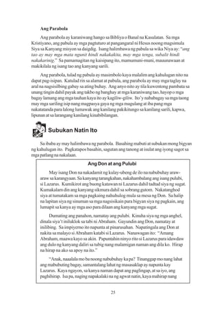 Ang Parabola
     Ang parabola ay karaniwang hango sa Bibliya o Banal na Kasulatan. Sa mga
Kristiyano, ang pabula ay mga pagtuturo at pangangaral ni Hesus noong magsimula
Siya sa Kanyang misyon sa daigdig. Isang halimbawa ng pabula sa wika Niya ay: “ang
tao ay may mga mata ngunit hindi nakakakita, may mga tenga, subalit hindi
nakakarinig.” Sa pamamagitan ng kaisipang ito, mamumuni-muni, mauunawaan at
makikilala ng isang tao ang kanyang sarili.
     Ang parabola, tulad ng pabula ay masimbolo kaya malalim ang kahulugan nito na
dapat pag-isipan. Katulad rin sa alamat at pabula, ang parabola ay may mga taglay na
aral na nagsisilbing gabay sa ating buhay. Ang anyo nito ay tila kuwentong pambata sa
unang tingin dahil payak ang takbo ng banghay at mga karaniwang tao, hayop o mga
bagay lamang ang mga tauhan kaya ito ay kagiliw-giliw. Ito’y nababagay sa mga taong
may mga sariling isip nang magpasya gaya ng mga magulang at iba pang mga
nakatatanda para lalong lumawak ang kanilang pakikitungo sa kanilang sarili, kapwa,
lipunan at sa larangang kanilang kinabibilangan.


         Subukan Natin Ito

    Sa ibaba ay may halimbawa ng parabola. Basahing mabuti at subukan mong bigyan
ng kahulugan ito. Pagkatapos basahin, sagutan ang tanong at isulat ang iyong sagot sa
mga patlang na nakalaan.
                              Ang Don at ang Pulubi
         May isang Don na nakadamit ng kulay-ubeng de ilo na nabubuhay araw-
    araw sa karangyaan. Sa kanyang tarangkahan, nakahambalang ang isang pulubi,
    si Lazarus. Kumikirot ang buong katawan ni Lazarus dahil tadtad siya ng sugat.
    Kumakalam din ang kanyang sikmura dahil sa sobrang gutom. Nakatanghod
    siya at tumatakam sa mga pagkaing nahuhulog mula sa mesa ng Don. Sa halip
    na lapitan siya ng sinuman sa mga nagsisikain para bigyan siya ng pagkain, ang
    lumapit sa kanya ay mga aso para dilaan ang kanyang mga sugat.
          Dumating ang panahon, namatay ang pulubi. Kinuha siya ng mga anghel,
    dinala siya’t iniluklok sa tabi ni Abraham. Gayundin ang Don, namatay at
    inilibing. Sa impiyerno ito napunta at pinarusahan. Napatingala ang Don at
    nakita sa malayo si Abraham katabi si Lazarus. Nanawagan ito: “Amang
    Abraham, maawa kayo sa akin. Papuntahin ninyo rito si Lazarus para idawdaw
    ang dulo ng kanyang daliri sa tubig nang malamigan naman ang dila ko. Hirap
    na hirap na ako sa apoy na ito.”
        “Anak, naaalala mo ba noong nabubuhay ka pa? Tinanggap mo nang lahat
    ang mabubuting bagay, samantalang lahat ng masasaklap ay napunta kay
    Lazarus. Kaya ngayon, sa kanya naman dapat ang paglingap, at sa iyo, ang
    paghihirap. Isa pa, naging napakalaki na ng agwat natin, kaya mahirap nang


                                          25
 