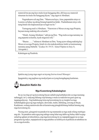 matawid mo pa ang layo mula riyan hanggang dito, dili kaya ay matawid
    ninuman ito mula rito hanggang diyan,” ang sagot ni Abraham.
        Nagmakaawa uli ang Don. “Maawa na kayo, Ama, papuntahin ninyo si
    Lazarus sa bahay ng aking limang kapatid na lalaki. Paalalahanan ninyo sila
    nang hindi sila mapasunod pa sa lugar na ito.”
        Tumugong muli si Abraham. “Naroroon si Moses at ang mga Propeta,
    hayaan mong makinig sila sa kanila.”
         “Hindi, Amang Abraham,” sabi pa ng Don. “Pag mula sa mga namatay na
    ang pupunta sa kanila, tiyak magsisisi sila.”
        “Bueno……” talima ni Abraham sa Don, “kung ayaw nilang makinig kay
    Moses at sa mga Propeta, hindi rin sila makukumbinse kahit sa kaninumang
    namatay pang ibabalik.” (Lukas 16: 19-31. Isina-Filipino ni Joey A.
    Arrogante.)
    Kahulugan ng Parabola:
    _____________________________________________________________
    _____________________________________________________________
    _____________________________________________________________
    _____________________________________________________________
    _____________________________________________________________
    Ipakita ang iyong mga sagot sa inyong Instructional Manager.
    Ipagpatuloy ang pagbasa ng modyul para sa iyong karagdagang kaalaman.


      Basahin Natin Ito

                         Mga Kuwentong Kababalaghan
    Ito ay isa ring uri ng kuwentong bayan subalit ang kaibahan nito sa mga naunang
nabanggit, ito’y sadyang likhang-isip lamang o mula sa makislot na guni-guni ng
tagapagsalaysay. Ang kadalasang tema ng kuwentong ito ay tungkol sa mga
kababalaghan gaya ng mga maligno, duwende, multo, tikbalang, aswang at iba pa.
Kadalasan, walang naniniwala dito at karaniwang pinagkikibitang-balikat lamang ang
mga kuwentong ito.
     Noong araw, ginagamit na panakot ito ng matatanda sa mga anak nilang matitigas
ang ulo. Sa panahon natin ngayong nabago nang lahat ang takbo ng buhay dahil sa pag-
unlad ng agham at teknolokiya, ang mga kuwentong ito ay napapakinggan na sa mga
programa ng radyo, napapanood sa mga palabas sa telebisyon at pelikula at nababasa na
rin sa mga komiks.



                                          26
 