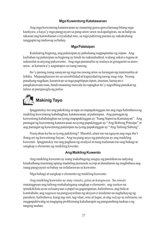 Mga Kuwentong Katatawanan
     Ang mga kuwentong katatawanan ay maaaring gawa-gawa lamang bilang mga
kantiyaw, o kaya’y mga pangyayari sa pang-araw-araw na kapaligiran, na sa halip na
takasan ang katotohanan o reyalidad nito, sa mga pabirong paraan ay nakukuhang
tanggapin ng maluwag sa buhay.
                                    Mga Palaisipan
    Katulad ng bugtong, ang palaisipan ay pahulaang nagpapatalas ng isipan. Ang
kaibahan ng palaisipan sa bugtong ay hindi ito nakataludtod, walang sukat o tugma at
nakasulat sa anyong pakuwento. Ang mga pananalita ay malaya at ginagamit sa araw-
araw, at karaniwa’y nagtatapos sa isang tanong.
     Ito’y parang isang sanayan ng mga tao noong araw sa larangan ng matematika at
lohika. Mapanghamon ito sa sensibilidad at kapasidad ng taong mag-isip. Noong
panahong nagdaan, karaniwan sa mga pagtitipun-tipon, inuman, lamayan o
pangkatuwaan man, hindi maaaring mawala ito sapagkat ito’y nagsilbing panukat ng
talino at pampasigla ng pulso.


         Makinig Tayo

     Ipagpatuloy mo ang pakikinig sa tape at mapapakinggan mo ang mga halimbawa ng
maikling kuwentong kababaghan, katatawanan, at palaisipan. Ang pamagat ng
kuwentong kababalaghan na iyong mapapakinggan ay “Isang Supot na Kamatayan”. Ang
pamagat ng kuwentong katatawanan na iyong papakinggan ay “Ang Bobong Prinsipe” at
ang pamagat ng kuwentong palaisipan na iyong papakinggan ay “Ang Tatlong Sabong”.
    Nasiyahan ka ba sa iyong pakikinig? Marahil, alam mo na ngayon ang mga iba’t
ibang uri ng kuwentong-bayan. Ang isa pang anyo ng patuluyan ay ang maikling
kuwento. Ipagpatuloy mo ang pagbasa ng modyul at nang malaman mo ang bahagi at
sangkap o elemento ng maikling kwento.
                               Ang Maikling Kuwento
     Ang maikling kuwento ay isang makabagong sangay ng panitikan na sadyang
kinakathang masining upang madaling pumasok sa isip at damdamin ng magbabasa ang
isang pangyayari sa buhay na inilalarawan sa kuwento.
    Mga bahagi at sangkap o elemento ng maikling kuwento
     Ang maikling kuwento ay may simula, gitna at katapusan. Sa simula
matatagpuan ang tatlong mahahalagang sangkap o elemento: ang tauhan na
ipinakikilala ayon sa kaanyuan o papel na gagampanan, halimbawa, ang bida at
kontrabida; ang tagpuan na pangyayarihan ng aksyon o insidente na naghahayag ng
panahon, halimbawa, kung tag-init, tag-ulan, oras at lugar, at ang sulyap sa suliranin, na
magpapahiwatig sa magiging problemang kakaharapin ng pangunahing tauhan o ng
tanging tauhan.

                                            27
 