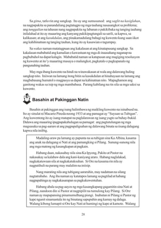 Sa gitna, tatlo rin ang sangkap. Ito ay ang sumusunod: ang saglit na kasiglahan,
na nagpapakita sa panandaliang pagtatagpo ng mga tauhang nasasangkot sa problema;
ang tunggalian na tahasan nang nagpapakita ng labanan o pakikibaka ng tanging tauhang
inilalahad at ito ay maaaring ang kanyang pakikipagtungali sa sarili, sa kapwa, sa
kalikasan; at ang kasukdulan, ang pinakamadulang bahagi ng kuwento kung saan iikot
ang kahihinatnan ng tanging tauhan, kung ito ay kasawian o tagumpay.
    Sa wakas naman matatagpuan ang kakalasan at ang kinatapusang sangkap. Sa
kakalasan mababatid ang kamalian o kawastuan ng mga di-inaasahang naganap na
pagbubuhol na dapat kalagin. Mababatid naman sa katapusan ang magiging resolusyon
ng kuwento at ito’y maaaring masaya o malungkot, pagkatalo o pagkapanalo ng
pangunahing tauhan.
     May mga ibang kuwento na hindi na winawakasan at wala ang dalawang huling
sangkap nito. Iniiwan na lamang itong bitin sa kasukdulan at hinahayaan na lamang ang
magbabasang humatol o magpasya sa dapat na kahinatnan nito. Mapaghamon ang
ganitong wakas sa isip ng mga mambabasa. Parang kabilang na rin sila sa mga saksi sa
kuwento.


      Basahin at Pakinggan Natin

     Basahin at pakinggan ang isang halimbawa ng maikling kuwento na isinabuod na.
Ito ay sinulat ni Macario Pineda noong 1933 at ang pamagat ay “Suyuan sa Tubigan”.
Ang kuwentong ito ay isang matapat na paglalarawan ng isang yugto sa buhay-bukid.
Dalawa ang maaaring ipagpapakahulugan sa pamagat: ang pagtutulungan ng mga
magsasaka sa pag-aararo at ang pagpapaligsahan ng dalawang binata sa iisang dalagang
kapwa nila iniibig.

         Madaling-araw pa lamang ay papunta na sa tubigan sina Ka Albina, kasama
    ang anak na dalagang si Nati at ang pamangking si Pilang. Sunung-sunong nila
    ang mga matong ng kasangkapan at pagkain.
        Habang daan, nakasabay nila sina Ka Ipyong, Pakito at Pastor na
    nakasakay sa kalabaw dala ang kani-kaniyang araro. Habang naglalakad,
    nagkakatuwaan sila at nagkakatuksuhan. Si Ore na kasama rin nila ay
    nagpatihuli na parang may malalim na iniisip.
        Nang marating nila ang tubigang aararuhin, may nadatnan na silang
    nagtatrabaho. Ang iba naman ay katatapos lamang sa pagtilad at habang
    nagpapahinga ay nagkakasarapan sa pagkukuwentuhan.
         Habang abala sa pag-aayos ng mga kasangkapang gagamitin sina Nati at
    Pilang, nandoon din si Pastor at nagpipilit na tumulong kay Pilang. Si Ore
    naman ay mapapansing pinamumulhang pisngi. Inabutan ni Pilang si Pastor ng
    kape ngunit sinamantala ito ng binatang sapupuhin ang kamay ng dalaga.
    Walang kibong lumapit si Ore kay Nati at humingi ng kape at kamote. Walang


                                          28
 