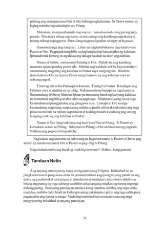 patlang ang sulyapan nina Nati at Ore habang nagkakainan. Si Pastor naman ay
    laging nahuhuling nakatingin say Pilang.
         Makakain, inumpisahan nila ang suyuan. Sunud-sunod silang parang may
    parada. Masasaya silang nag-aararo at maitatangi ang kanilang pagkakaisa sa
    tulung-tulong na paggawa. Para silang nagpapaligsahan sa ingay at hiyawan.
         Ganoon na nga ang nangyari. Lihim na nagkasubukan sa pag-aararo sina
    Pastor at Ore. Pagpapakitang bilis sa pagbungkal ng lupa at gilas ng kalabaw.
    Ipinanahimik lamang ito ng dalawang dalaga na alam na alam ang dahilan.
        Nauna si Pastor, sumusunod lamang si Ore. Malaki na ang kanilang
    naaararo ngunit patuloy pa rin sila. Mahina ang kalabaw ni Ore kaya nahuhuli,
    samantalang magaling ang kalabaw ni Pastor kaya nangunguna. Hindi na
    makahabol si Ore sa layo ni Pastor nang huminto na ang kalabaw niya sa
    sobrang pagod.
         Tinawag sila ni Ka Punso para kumain. Tumigil si Pastor. Kinalagan ang
    kalabaw niya at sinabuyan ng tubig. Nakatawa itong lumapit sa mga kasama.
    Samantalang si Ore ay hinimas-himas pa muna ang batok ng kanyang kalabaw
    na bumubula ang bibig at abut-abot sa paghinga. Nilapitan siya ng isa sa mga
    kasamahan at ipinagpatuloy ang ginagawa niya. Lumapit si Ore sa mga
    kasamahang mapulang-mapula ang mukha at paulit-ulit na ikinukuskos ang mga
    palad na malinis na naman sa pantalon at walang masabi kundi ang pag-aming
    talagang makisig ang kalabaw ni Pastor.
        Naupo si Ore ilang hakbang ang layo kina Nati at Pilang. Si Pastor ay
    kumakain sa tabi ni Pilang. Nilapitan ni Pilang si Ore at dinulutan ng pagkain.
    Naibsan ang pagod at hirap ni Ore.

       Nagwakas ang kuwento sa pahiwatig na bagamat natalo ni Pastor si Ore sa pag-
aararo ay natalo naman ni Ore si Pastor sa pag-ibig ni Pilang.
    Nagustuhan mo ba ang buod ng maikling kuwento? Mabuti, kung ganoon.


     Tandaan Natin

     Ang anyong patuluyan ay isang uri ng panitikang Filipino. Inilalahad ito sa
pangkaraniwan at pang-araw-araw na pananalita hindi kagaya ng anyong patula na ang
daloy ng pinabubukal na kaisipan at damdamin ay madulas o tuluy-tuloy dahil may
bilang ang pantig ng mga salitang sasabihin at kailangang magkasing-tunog ang mga
dulo ng pantig. Sa anyong patuluyan, malaya kung lumabas sa bibig ang mga salita,
madulas, mabilis dahil hindi na kailangan pang pakaisipin o piliin ang mga salita para
pagandahin ang dating sa tenga. Madaling maintindihan at maunawaan ang mga
pangyayaring inilalahad sa anyong patuluyan.



                                           29
 