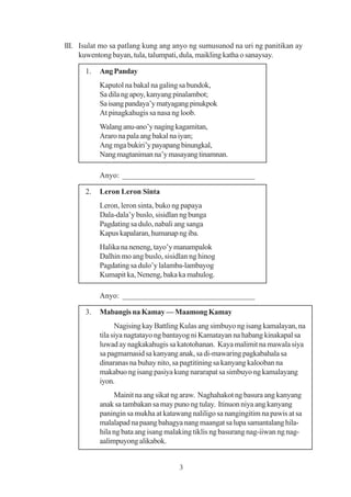 III. Isulat mo sa patlang kung ang anyo ng sumusunod na uri ng panitikan ay
     kuwentong bayan, tula, talumpati, dula, maikling katha o sanaysay.

      1.   Ang Panday
           Kaputol na bakal na galing sa bundok,
           Sa dila ng apoy, kanyang pinalambot;
           Sa isang pandaya’y matyagang pinukpok
           At pinagkahugis sa nasa ng loob.
           Walang anu-ano’y naging kagamitan,
           Araro na pala ang bakal na iyan;
           Ang mga bukiri’y payapang binungkal,
           Nang magtaniman na’y masayang tinamnan.

           Anyo: __________________________________

      2.   Leron Leron Sinta
           Leron, leron sinta, buko ng papaya
           Dala-dala’y buslo, sisidlan ng bunga
           Pagdating sa dulo, nabali ang sanga
           Kapus kapalaran, humanap ng iba.
           Halika na neneng, tayo’y manampalok
           Dalhin mo ang buslo, sisidlan ng hinog
           Pagdating sa dulo’y lalamba-lambayog
           Kumapit ka, Neneng, baka ka mahulog.

           Anyo: __________________________________

      3.   Mabangis na Kamay — Maamong Kamay
                 Nagising kay Battling Kulas ang simbuyo ng isang kamalayan, na
           tila siya nagtatayo ng bantayog ni Kamatayan na habang kinakapal sa
           luwad ay nagkakahugis sa katotohanan. Kaya malimit na mawala siya
           sa pagmamasid sa kanyang anak, sa di-mawaring pagkabahala sa
           dinaranas na buhay nito, sa pagtitining sa kanyang kalooban na
           makabuo ng isang pasiya kung nararapat sa simbuyo ng kamalayang
           iyon.
                Mainit na ang sikat ng araw. Naghahakot ng basura ang kanyang
           anak sa tambakan sa may puno ng tulay. Itinuon niya ang kanyang
           paningin sa mukha at katawang naliligo sa nangingitim na pawis at sa
           malalapad na paang bahagya nang maangat sa lupa samantalang hila-
           hila ng bata ang isang malaking tiklis ng basurang nag-iiwan ng nag-
           aalimpuyong alikabok.


                                     3
 