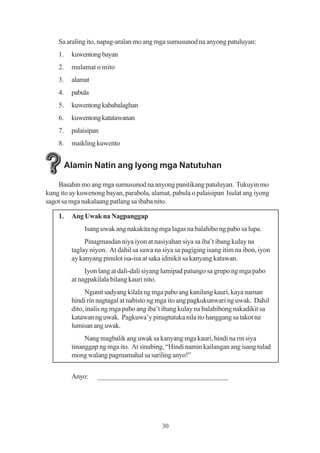 Sa araling ito, napag-aralan mo ang mga sumusunod na anyong patuluyan:
    1.    kuwentong bayan
    2.    mulamat o mito
    3.    alamat
    4.    pabula
    5.    kuwentong kababalaghan
    6.    kuwentong katatawanan
    7.    palaisipan
    8.    maikling kuwento


         Alamin Natin ang Iyong mga Natutuhan

    Basahin mo ang mga sumusunod na anyong panitikang patuluyan. Tukuyin mo
kung ito ay kuwenong bayan, parabola, alamat, pabula o palaisipan Isulat ang iyong
sagot sa mga nakalaang patlang sa ibaba nito.

    1.    Ang Uwak na Nagpanggap
              Isang uwak ang nakakita ng mga lagas na balahibo ng pabo sa lupa.
               Pinagmasdan niya iyon at nasiyahan siya sa iba’t ibang kulay na
          taglay niyon. At dahil sa sawa na siya sa pagiging isang itim na ibon, iyon
          ay kanyang pinulot isa-isa at saka idinikit sa kanyang katawan.
               Iyon lang at dali-dali siyang lumipad patungo sa grupo ng mga pabo
          at nagpakilala bilang kauri nito.
                Ngunit sadyang kilala ng mga pabo ang kanilang kauri, kaya naman
          hindi rin nagtagal at nabisto ng mga ito ang pagkukunwari ng uwak. Dahil
          dito, inalis ng mga pabo ang iba’t ibang kulay na balahibong nakadikit sa
          katawan ng uwak. Pagkuwa’y pinagtutuka nila ito hanggang sa takot na
          lumisan ang uwak.
               Nang magbalik ang uwak sa kanyang mga kauri, hindi na rin siya
          tinanggap ng mga ito. At sinabing, “Hindi namin kailangan ang isang tulad
          mong walang pagmamahal sa sariling anyo!”


          Anyo:    ____________________________________




                                            30
 