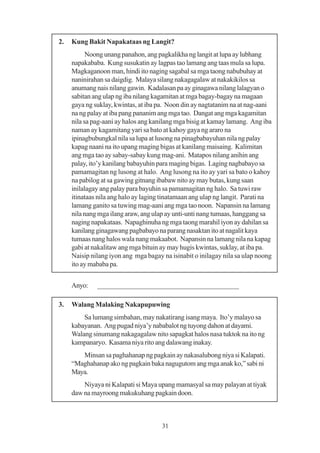 2.   Kung Bakit Napakataas ng Langit?
           Noong unang panahon, ang pagkalikha ng langit at lupa ay lubhang
     napakababa. Kung susukatin ay lagpas tao lamang ang taas mula sa lupa.
     Magkaganoon man, hindi ito naging sagabal sa mga taong nabubuhay at
     naninirahan sa daigdig. Malaya silang nakagagalaw at nakakikilos sa
     anumang nais nilang gawin. Kadalasan pa ay ginagawa nilang lalagyan o
     sabitan ang ulap ng iba nilang kagamitan at mga bagay-bagay na magaan
     gaya ng suklay, kwintas, at iba pa. Noon din ay nagtatanim na at nag-aani
     na ng palay at iba pang pananim ang mga tao. Dangat ang mga kagamitan
     nila sa pag-aani ay halos ang kanilang mga bisig at kamay lamang. Ang iba
     naman ay kagamitang yari sa bato at kahoy gaya ng araro na
     ipinagbubungkal nila sa lupa at lusong na pinagbabayuhan nila ng palay
     kapag naani na ito upang maging bigas at kanilang maisaing. Kalimitan
     ang mga tao ay sabay-sabay kung mag-ani. Matapos nilang anihin ang
     palay, ito’y kanilang babayuhin para maging bigas. Laging nagbabayo sa
     pamamagitan ng lusong at halo. Ang lusong na ito ay yari sa bato o kahoy
     na pabilog at sa gawing gitnang ibabaw nito ay may butas, kung saan
     inilalagay ang palay para bayuhin sa pamamagitan ng halo. Sa tuwi raw
     itinataas nila ang halo ay laging tinatamaan ang ulap ng langit. Parati na
     lamang ganito sa tuwing mag-aani ang mga tao noon. Napansin na lamang
     nila nang mga ilang araw, ang ulap ay unti-unti nang tumaas, hanggang sa
     naging napakataas. Napaghinuha ng mga taong marahil iyon ay dahilan sa
     kanilang ginagawang pagbabayo na parang nasaktan ito at nagalit kaya
     tumaas nang halos wala nang makaabot. Napansin na lamang nila na kapag
     gabi at nakalitaw ang mga bituin ay may hugis kwintas, suklay, at iba pa.
     Naisip nilang iyon ang mga bagay na isinabit o inilagay nila sa ulap noong
     ito ay mababa pa.


     Anyo:    _______________________________________

3.   Walang Malaking Nakapupuwing
         Sa lumang simbahan, may nakatirang isang maya. Ito’y malayo sa
     kabayanan. Ang pugad niya’y nababalot ng tuyong dahon at dayami.
     Walang sinumang nakagagalaw nito sapagkat halos nasa tuktok na ito ng
     kampanaryo. Kasama niya rito ang dalawang inakay.
        Minsan sa paghahanap ng pagkain ay nakasalubong niya si Kalapati.
     “Maghahanap ako ng pagkain baka nagugutom ang mga anak ko,” sabi ni
     Maya.
         Niyaya ni Kalapati si Maya upang mamasyal sa may palayan at tiyak
     daw na mayroong makukuhang pagkain doon.



                                      31
 