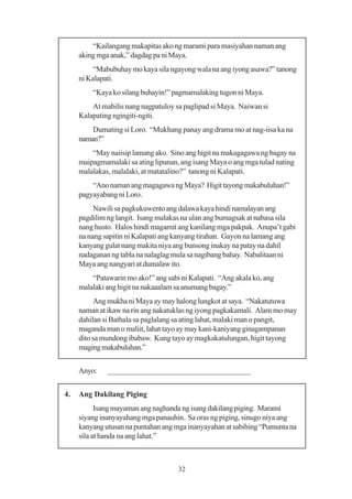“Kailangang makapitas ako ng marami para masiyahan naman ang
     aking mga anak,” dagdag pa ni Maya.
          “Mabubuhay mo kaya sila ngayong wala na ang iyong asawa?” tanong
     ni Kalapati.
         “Kaya ko silang buhayin!” pagmamalaking tugon ni Maya.
         At mabilis nang nagpatuloy sa paglipad si Maya. Naiwan si
     Kalapating ngingiti-ngiti.
         Dumating si Loro. “Mukhang panay ang drama mo at nag-iisa ka na
     naman?”
         “May naiisip lamang ako. Sino ang higit na makagagawa ng bagay na
     maipagmamalaki sa ating lipunan, ang isang Maya o ang mga tulad nating
     malalakas, malalaki, at matatalino?” tanong ni Kalapati.
         “Ano naman ang magagawa ng Maya? Higit tayong makabuluhan!”
     pagyayabang ni Loro.
          Nawili sa pagkukuwento ang dalawa kaya hindi namalayan ang
     pagdilim ng langit. Isang malakas na ulan ang bumagsak at nabasa sila
     nang husto. Halos hindi magamit ang kanilang mga pakpak. Anupa’t gabi
     na nang sapitin ni Kalapati ang kanyang tirahan. Gayon na lamang ang
     kanyang gulat nang makita niya ang bunsong inakay na patay na dahil
     nadaganan ng tabla na nalaglag mula sa nagibang bahay. Nabalitaan ni
     Maya ang nangyari at dumalaw ito.
         “Patawarin mo ako!” ang sabi ni Kalapati. “Ang akala ko, ang
     malalaki ang higit na nakaaalam sa anumang bagay.”
          Ang mukha ni Maya ay may halong lungkot at saya. “Nakatutuwa
     naman at ikaw na rin ang nakatuklas ng iyong pagkakamali. Alam mo may
     dahilan si Bathala sa paglalang sa ating lahat, malaki man o pangit,
     maganda man o maliit, lahat tayo ay may kani-kaniyang ginagampanan
     dito sa mundong ibabaw. Kung tayo ay magkakatulungan, higit tayong
     maging makabuluhan.”


     Anyo:    ____________________________________


4.   Ang Dakilang Piging
           Isang mayaman ang naghanda ng isang dakilang piging. Marami
     siyang inanyayahang mga panauhin. Sa oras ng piging, sinugo niya ang
     kanyang utusan na puntahan ang mga inanyayahan at sabihing “Pumunta na
     sila at handa na ang lahat.”



                                     32
 