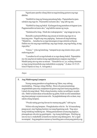 Ngunit pare-pareho silang lahat na nagsimulang gumawa ng mga
     dahilan.
         “Kabibili ko lang ng limang pansakang baka. Pupuntahan ko para
     subukin ang mga ito. Paumanhin na kamo ako,” ang sabi ng una.
         “Kabibili ko lang ng bukid. Kailangan kong puntahan at tingnan iyon.
     Pagpaumanhin na kamo ako,” ang habilin naman ng isa pa.
         “Kakakasal ko lang. Hindi ako makapupunta,” ang tanggi pa ng isa.
         Bumalik sa pinaninilbihan ang utusan at iniulat ang mga ito sa
     kanyang amo. Nagalit ang may papiging. Inutusan uli ang katulong.
     “Madali ka… lumabas ka sa mga lansangan at mga eskinita sa bayan.
     Dalhin mo rito ang mga mahihirap, ang mga lumpo, ang mga bulag, at ang
     mga pilay.”
         “Ginoo,” wika ng katulong, “natupad na po ang iniutos ninyo, pero
     maluwag pa po.”
          “Lumabas ka uli sa mga kalsada at sa mga daang-bukid. Papuntahin
     mo rito ang bawat makita mong naglalakad para mapuno ang bahay.”
     Madali pang utos ng amo sa utusan. “Sinasabi ko sa ‘yo, walang sinuman
     sa mga taong kinumbida ang makatitikim sa piging.” (Lukas 14:15-25.
     Isina-Filipino ni Joey A. Arrogante.)


     Anyo:    ________________________________


5.   Ang Mahiwagang Lampara
           Noong unang panahon sa kagubatan ng Tabor, may tatlong
     manlalakbay. Patungo silang Melbar. Doon sila pansamantalang
     magtatrabaho para may maipantawid gutom ang kani-kaniyang pamilya.
     Lakad sila nang lakad. Wala silang kamalay-malay na naliligaw na pala
     sila. Dahil sa kalawakan at kasukalan ng gubat, hindi na nila natatandaan
     ang daan patungo sa paroroonan nila. Sa paghahahanap nila sa daan, may
     nakita silang lampara.
         “Pwede nating gawing ilawan ito mamayang gabi,” sabi ng isa.
          Nilinis nila ang lampara. Pinagkakaskas nila ito. Sa ‘di inaasahang
     pangyayari, may biglang lumitaw na isang higanteng usok. Nag-anyo
     itong malaking-malaking tao. Bilang pasasalamat sa kanyang paglaya,
     pinangakuan sila nito ng gantimpala – tig-iisang kahilingan. Hiniling ng
     una na siya’y makabalik sa kanila na marami ang dalang pera. Ito’y agad
     na natupad. Ang pangalawa naman ay humiling para sa kanyang pamilya ng



                                       33
 