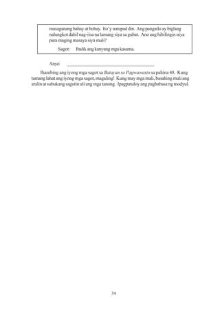 masaganang bahay at buhay. Ito’y natupad din. Ang pangatlo ay biglang
         nalungkot dahil nag-iisa na lamang siya sa gubat. Ano ang hihilingin niya
         para maging masaya siya muli?
              Sagot:   Ibalik ang kanyang mga kasama.


         Anyo:    ___________________________________
     Ihambing ang iyong mga sagot sa Batayan sa Pagwawasto sa pahina 48. Kung
tamang lahat ang iyong mga sagot, magaling! Kung may mga mali, basahing muli ang
aralin at subukang sagutin uli ang mga tanong. Ipagpatuloy ang pagbabasa ng modyul.




                                          34
 